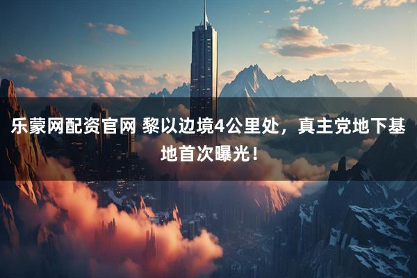 乐蒙网配资官网 黎以边境4公里处，真主党地下基地首次曝光！