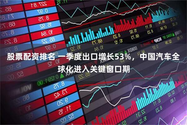 股票配资排名 一季度出口增长53%，中国汽车全球化进入关键窗口期