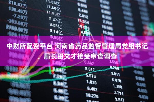 中财所配资平台 河南省药品监督管理局党组书记、局长田文才接受审查调查