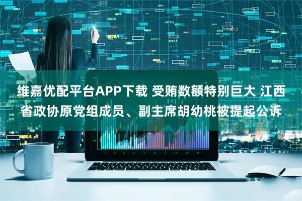 维嘉优配平台APP下载 受贿数额特别巨大 江西省政协原党组成员、副主席胡幼桃被提起公诉