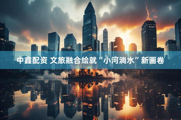 中鑫配资 文旅融合绘就“小河淌水”新画卷