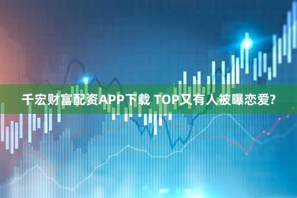 千宏财富配资APP下载 TOP又有人被曝恋爱?