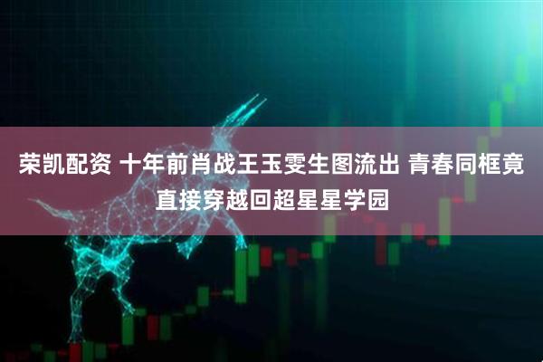 荣凯配资 十年前肖战王玉雯生图流出 青春同框竟直接穿越回超星星学园