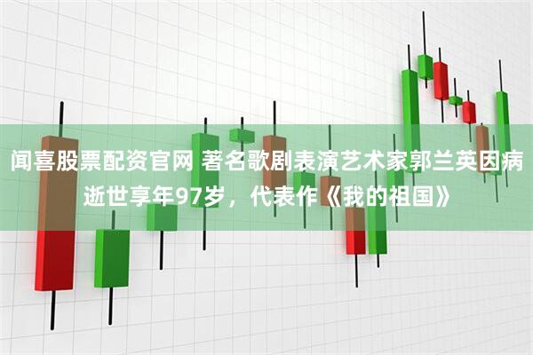 闻喜股票配资官网 著名歌剧表演艺术家郭兰英因病逝世享年97岁，代表作《我的祖国》