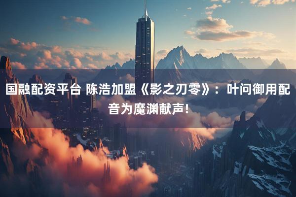 国融配资平台 陈浩加盟《影之刃零》：叶问御用配音为魔渊献声!