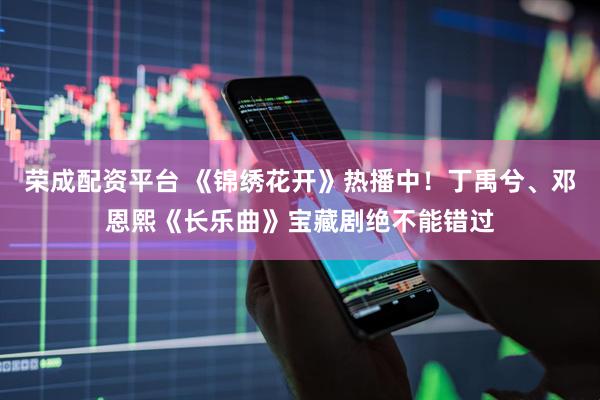 荣成配资平台 《锦绣花开》热播中！丁禹兮、邓恩熙《长乐曲》宝藏剧绝不能错过