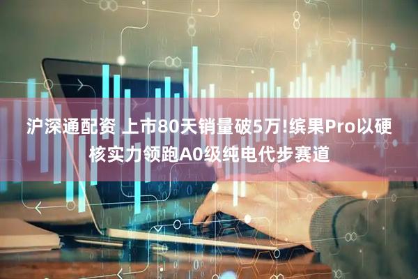 沪深通配资 上市80天销量破5万!缤果Pro以硬核实力领跑A0级纯电代步赛道