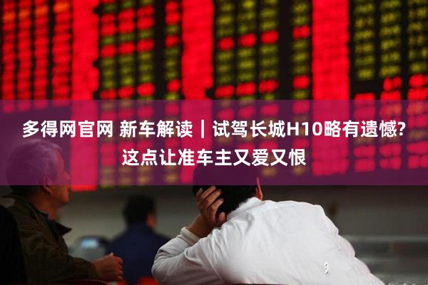 多得网官网 新车解读｜试驾长城H10略有遗憾?这点让准车主又爱又恨