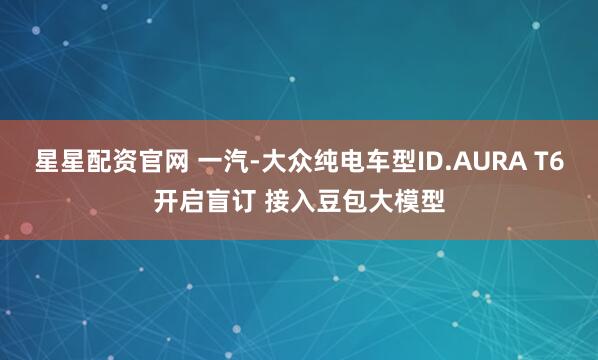 星星配资官网 一汽-大众纯电车型ID.AURA T6开启盲订 接入豆包大模型