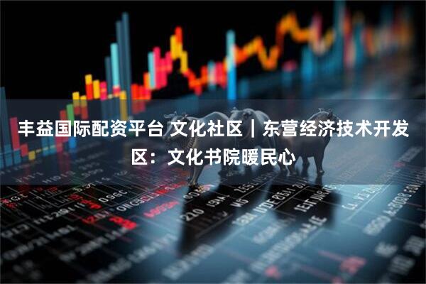 丰益国际配资平台 文化社区｜东营经济技术开发区：文化书院暖民心