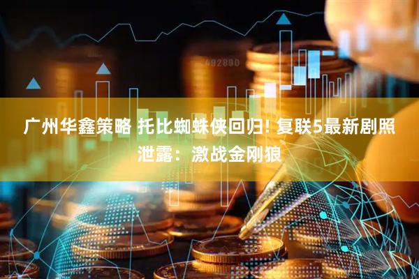 广州华鑫策略 托比蜘蛛侠回归! 复联5最新剧照泄露：激战金刚狼