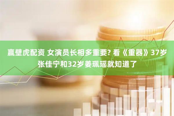 赢壁虎配资 女演员长相多重要? 看《重器》37岁张佳宁和32岁姜珮瑶就知道了